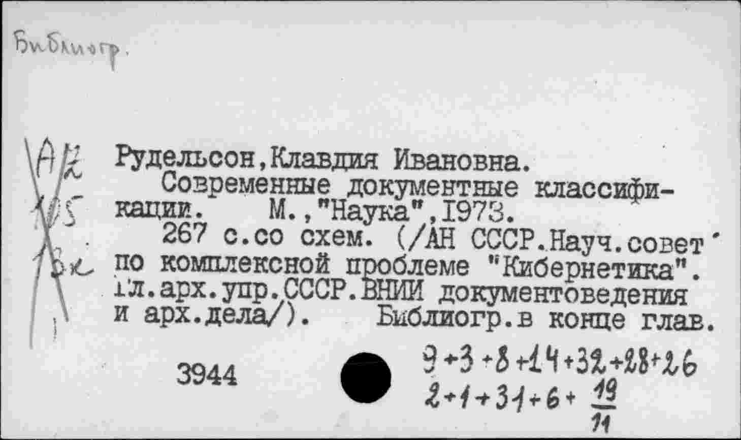 ﻿12 Рудельсон,Клавдия Ивановна.
Современные документные классифи-•Г кадии. М.,"Наука",1973.
267 с.со схем. (/АН СССР.Науч.совет' по комплексной проблеме "Кибернетика". 1’л. арх. упр . СССР. ВНИИ документоведения и арх.дела/).	Библиогр.в конце глав.
эд..	ж
3944	•	«
Я